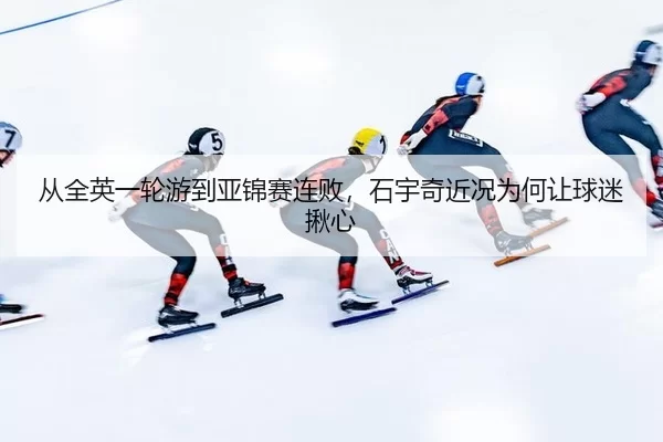 从全英一轮游到亚锦赛连败，石宇奇近况为何让球迷揪心